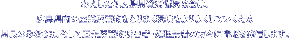 わたしたち広島県資源循環協会は、広島県内の産業廃棄物をとりまく環境をよりよくしていくため県民のみなさま、そして産業廃棄物排出者・処理業者さんに情報発信を行います。